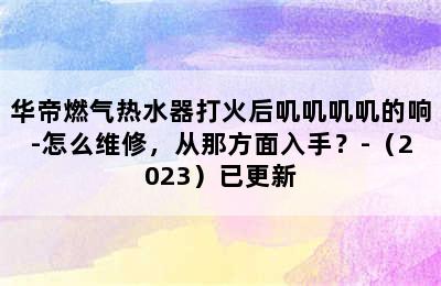 华帝燃气热水器打火后叽叽叽叽的响-怎么维修，从那方面入手？-（2023）已更新