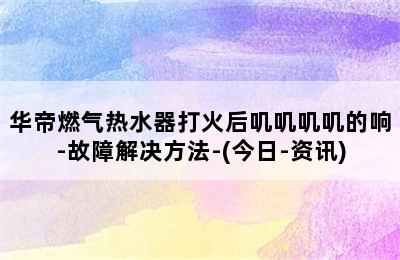 华帝燃气热水器打火后叽叽叽叽的响-故障解决方法-(今日-资讯)