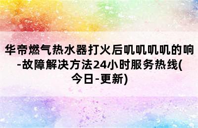 华帝燃气热水器打火后叽叽叽叽的响-故障解决方法24小时服务热线(今日-更新)