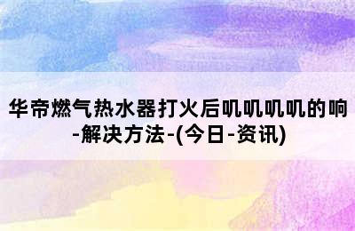 华帝燃气热水器打火后叽叽叽叽的响-解决方法-(今日-资讯)