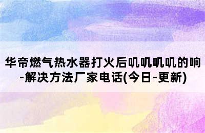 华帝燃气热水器打火后叽叽叽叽的响-解决方法厂家电话(今日-更新)