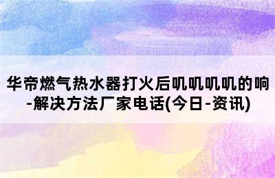 华帝燃气热水器打火后叽叽叽叽的响-解决方法厂家电话(今日-资讯)