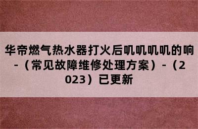 华帝燃气热水器打火后叽叽叽叽的响-（常见故障维修处理方案）-（2023）已更新