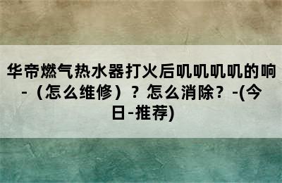 华帝燃气热水器打火后叽叽叽叽的响-（怎么维修）？怎么消除？-(今日-推荐)