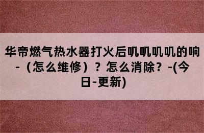 华帝燃气热水器打火后叽叽叽叽的响-（怎么维修）？怎么消除？-(今日-更新)