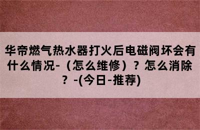 华帝燃气热水器打火后电磁阀坏会有什么情况-（怎么维修）？怎么消除？-(今日-推荐)