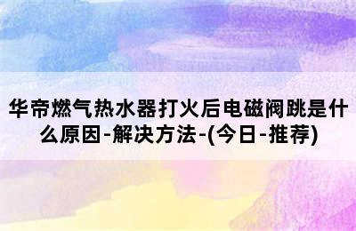 华帝燃气热水器打火后电磁阀跳是什么原因-解决方法-(今日-推荐)