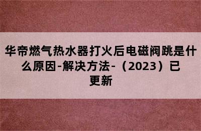 华帝燃气热水器打火后电磁阀跳是什么原因-解决方法-（2023）已更新