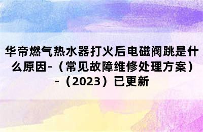 华帝燃气热水器打火后电磁阀跳是什么原因-（常见故障维修处理方案）-（2023）已更新