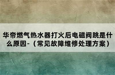 华帝燃气热水器打火后电磁阀跳是什么原因-（常见故障维修处理方案）