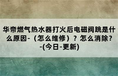 华帝燃气热水器打火后电磁阀跳是什么原因-（怎么维修）？怎么消除？-(今日-更新)