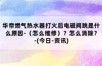 华帝燃气热水器打火后电磁阀跳是什么原因-（怎么维修）？怎么消除？-(今日-资讯)