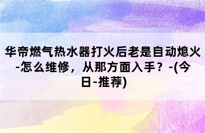 华帝燃气热水器打火后老是自动熄火-怎么维修，从那方面入手？-(今日-推荐)