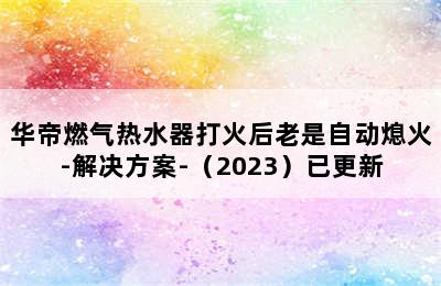 华帝燃气热水器打火后老是自动熄火-解决方案-（2023）已更新