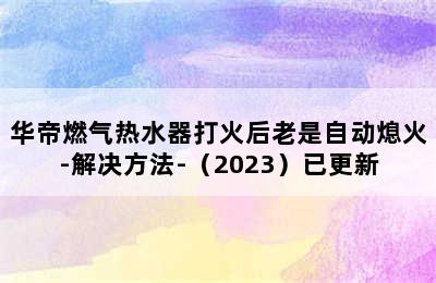 华帝燃气热水器打火后老是自动熄火-解决方法-（2023）已更新