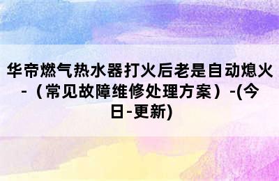 华帝燃气热水器打火后老是自动熄火-（常见故障维修处理方案）-(今日-更新)