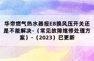 华帝燃气热水器报E8换风压开关还是不能解决-（常见故障维修处理方案）-（2023）已更新