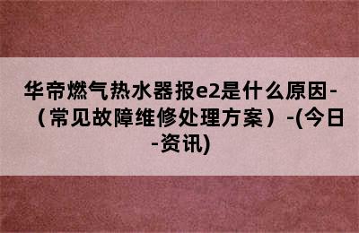 华帝燃气热水器报e2是什么原因-（常见故障维修处理方案）-(今日-资讯)