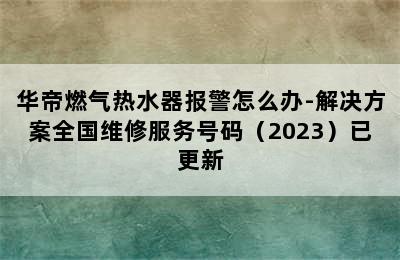 华帝燃气热水器报警怎么办-解决方案全国维修服务号码（2023）已更新