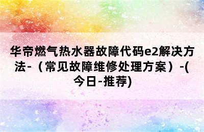 华帝燃气热水器故障代码e2解决方法-（常见故障维修处理方案）-(今日-推荐)