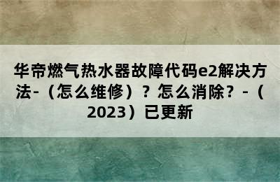 华帝燃气热水器故障代码e2解决方法-（怎么维修）？怎么消除？-（2023）已更新