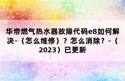 华帝燃气热水器故障代码e8如何解决-（怎么维修）？怎么消除？-（2023）已更新