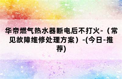 华帝燃气热水器断电后不打火-（常见故障维修处理方案）-(今日-推荐)