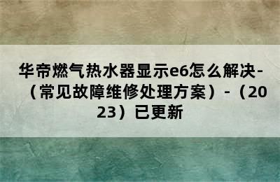 华帝燃气热水器显示e6怎么解决-（常见故障维修处理方案）-（2023）已更新