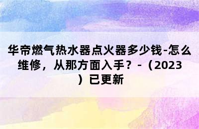 华帝燃气热水器点火器多少钱-怎么维修，从那方面入手？-（2023）已更新