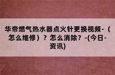 华帝燃气热水器点火针更换视频-（怎么维修）？怎么消除？-(今日-资讯)