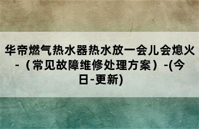 华帝燃气热水器热水放一会儿会熄火-（常见故障维修处理方案）-(今日-更新)