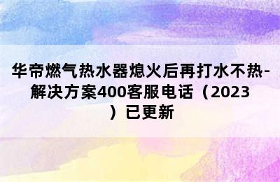 华帝燃气热水器熄火后再打水不热-解决方案400客服电话（2023）已更新