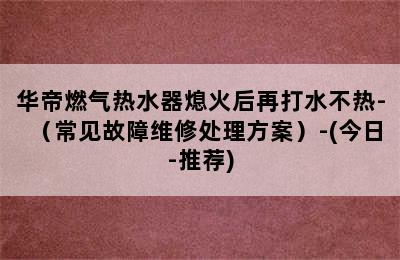 华帝燃气热水器熄火后再打水不热-（常见故障维修处理方案）-(今日-推荐)