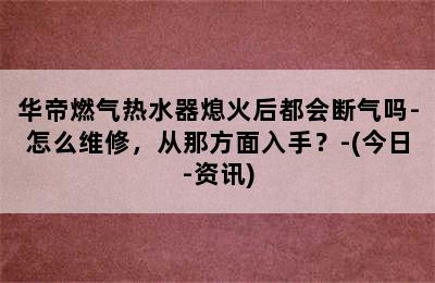 华帝燃气热水器熄火后都会断气吗-怎么维修，从那方面入手？-(今日-资讯)