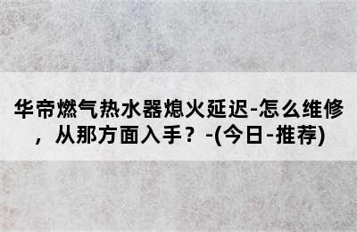 华帝燃气热水器熄火延迟-怎么维修，从那方面入手？-(今日-推荐)