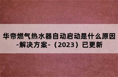 华帝燃气热水器自动启动是什么原因-解决方案-（2023）已更新