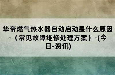 华帝燃气热水器自动启动是什么原因-（常见故障维修处理方案）-(今日-资讯)