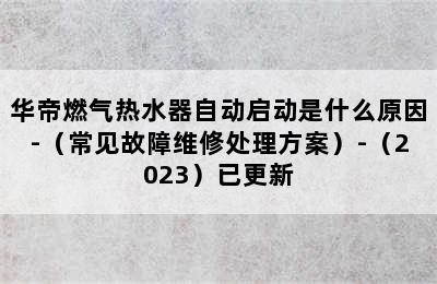 华帝燃气热水器自动启动是什么原因-（常见故障维修处理方案）-（2023）已更新