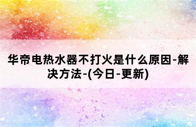 华帝电热水器不打火是什么原因-解决方法-(今日-更新)