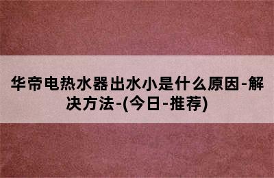 华帝电热水器出水小是什么原因-解决方法-(今日-推荐)