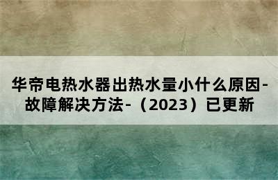 华帝电热水器出热水量小什么原因-故障解决方法-（2023）已更新