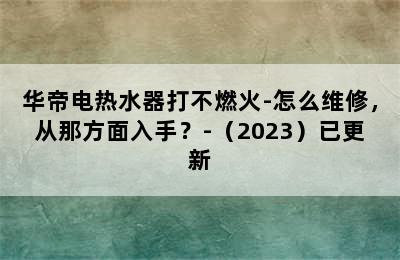 华帝电热水器打不燃火-怎么维修，从那方面入手？-（2023）已更新