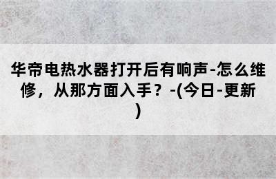 华帝电热水器打开后有响声-怎么维修，从那方面入手？-(今日-更新)