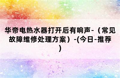 华帝电热水器打开后有响声-（常见故障维修处理方案）-(今日-推荐)