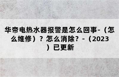 华帝电热水器报警是怎么回事-（怎么维修）？怎么消除？-（2023）已更新