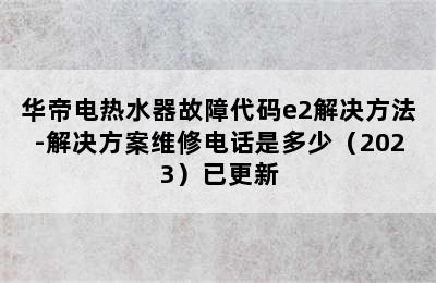 华帝电热水器故障代码e2解决方法-解决方案维修电话是多少（2023）已更新