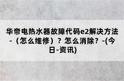 华帝电热水器故障代码e2解决方法-（怎么维修）？怎么消除？-(今日-资讯)