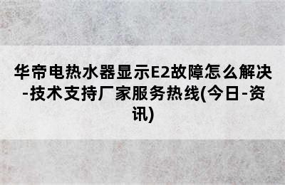 华帝电热水器显示E2故障怎么解决-技术支持厂家服务热线(今日-资讯)