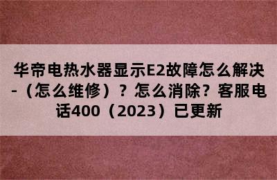 华帝电热水器显示E2故障怎么解决-（怎么维修）？怎么消除？客服电话400（2023）已更新