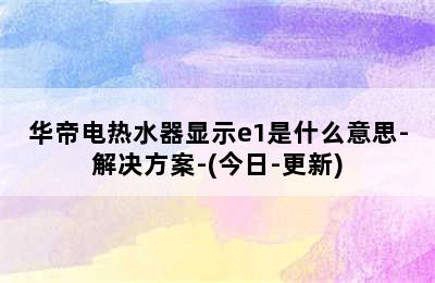 华帝电热水器显示e1是什么意思-解决方案-(今日-更新)